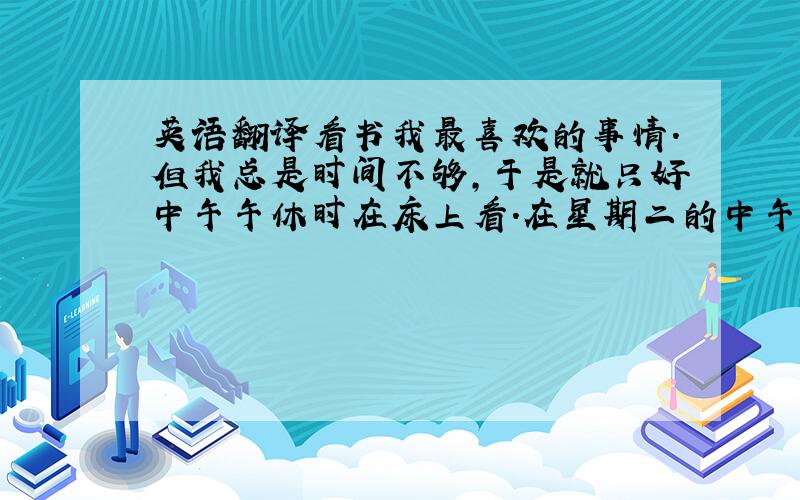 英语翻译看书我最喜欢的事情.但我总是时间不够,于是就只好中午午休时在床上看.在星期二的中午,我又和平常一样在看一本叫《名