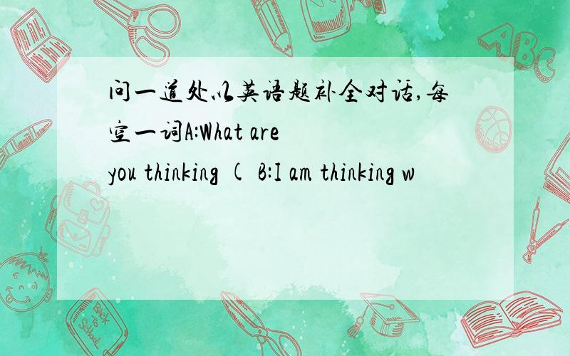 问一道处以英语题补全对话,每空一词A:What are you thinking ( B:I am thinking w