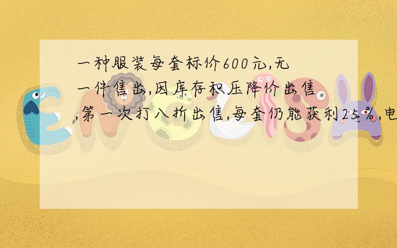 一种服装每套标价600元,无一件售出,因库存积压降价出售,第一次打八折出售,每套仍能获利25％,电价售出100套后,对剩