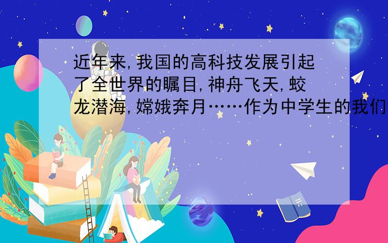 近年来,我国的高科技发展引起了全世界的瞩目,神舟飞天,蛟龙潜海,嫦娥奔月……作为中学生的我们为祖国日新月异的科学发展而骄