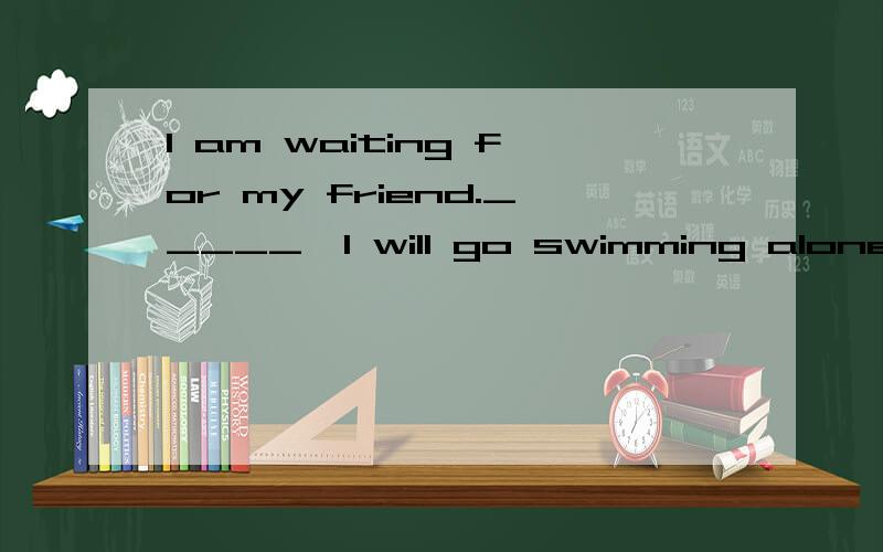 I am waiting for my friend._____,I will go swimming alone.A.