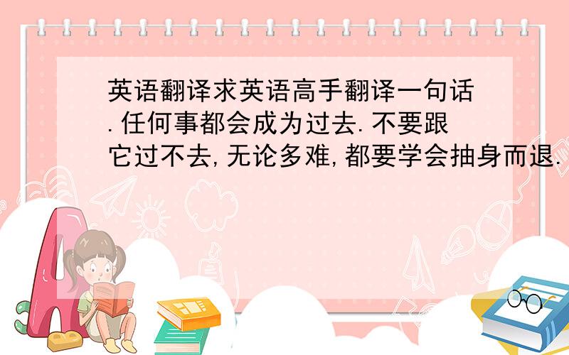 英语翻译求英语高手翻译一句话.任何事都会成为过去.不要跟它过不去,无论多难,都要学会抽身而退.放弃不该执着的,是另一种坚