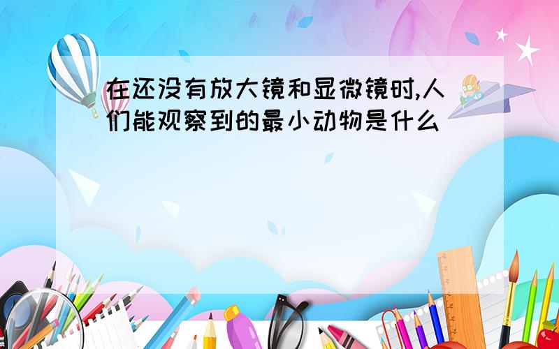 在还没有放大镜和显微镜时,人们能观察到的最小动物是什么