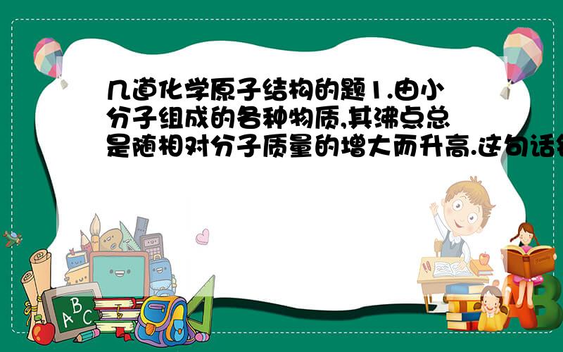 几道化学原子结构的题1.由小分子组成的各种物质,其沸点总是随相对分子质量的增大而升高.这句话错在哪里了?正确的应该是?2