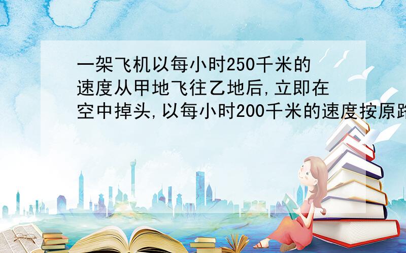 一架飞机以每小时250千米的速度从甲地飞往乙地后,立即在空中掉头,以每小时200千米的速度按原路飞回甲...