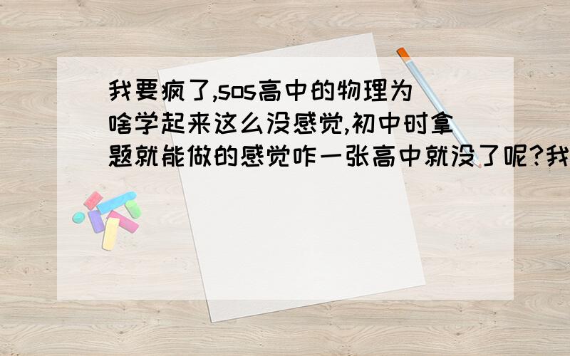 我要疯了,sos高中的物理为啥学起来这么没感觉,初中时拿题就能做的感觉咋一张高中就没了呢?我郁闷啊,咋办啊,我刚高一下半