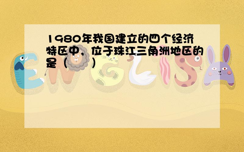 1980年我国建立的四个经济特区中，位于珠江三角洲地区的是（　　）