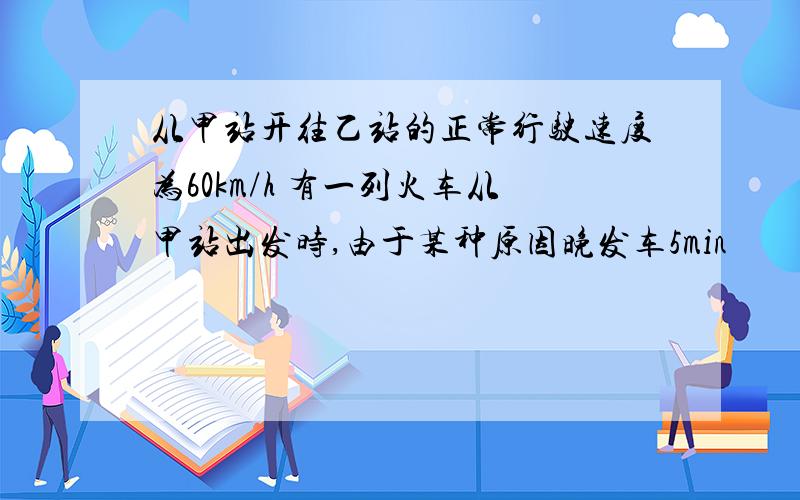 从甲站开往乙站的正常行驶速度为60km/h 有一列火车从甲站出发时,由于某种原因晚发车5min