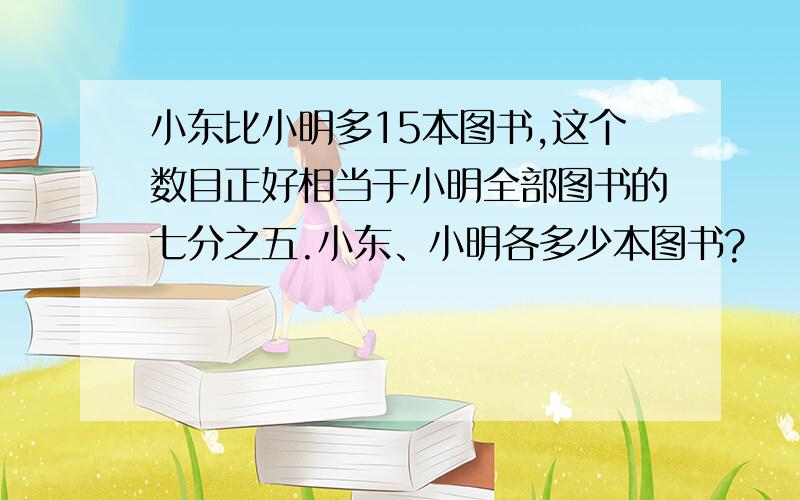 小东比小明多15本图书,这个数目正好相当于小明全部图书的七分之五.小东、小明各多少本图书?