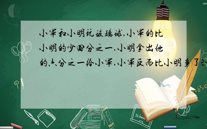 小军和小明玩玻璃球,小军的比小明的少四分之一,小明拿出他的六分之一给小军,小军反而比小明多了2个,两个