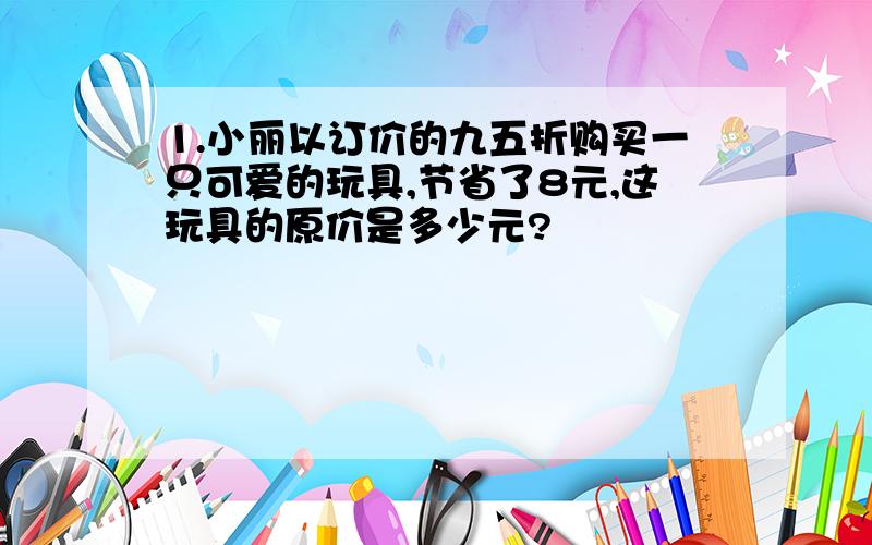 1.小丽以订价的九五折购买一只可爱的玩具,节省了8元,这玩具的原价是多少元?