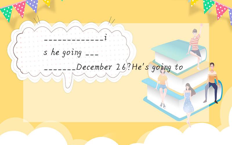 _____________is he going __________December 26?He's going to