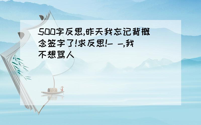 500字反思,昨天我忘记背概念签字了!求反思!- -,我不想骂人