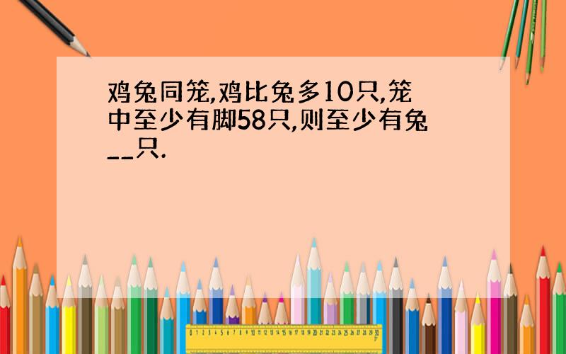 鸡兔同笼,鸡比兔多10只,笼中至少有脚58只,则至少有兔__只.