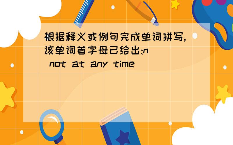 根据释义或例句完成单词拼写,该单词首字母已给出:n___ not at any time