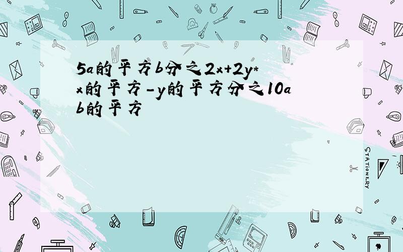 5a的平方b分之2x+2y*x的平方-y的平方分之10ab的平方