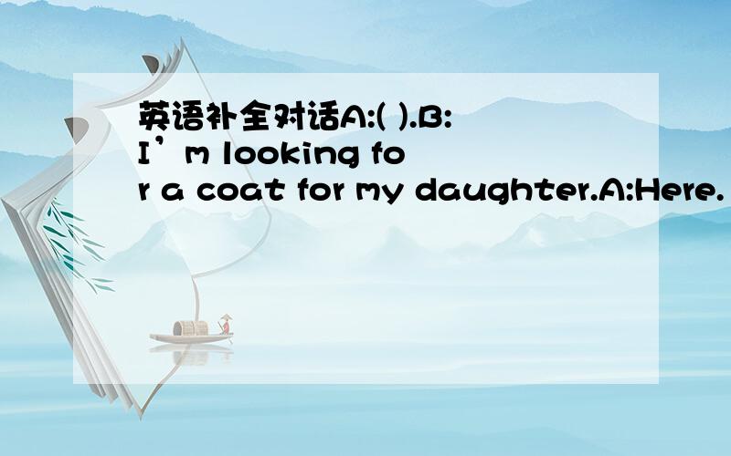 英语补全对话A:( ).B:I’m looking for a coat for my daughter.A:Here.