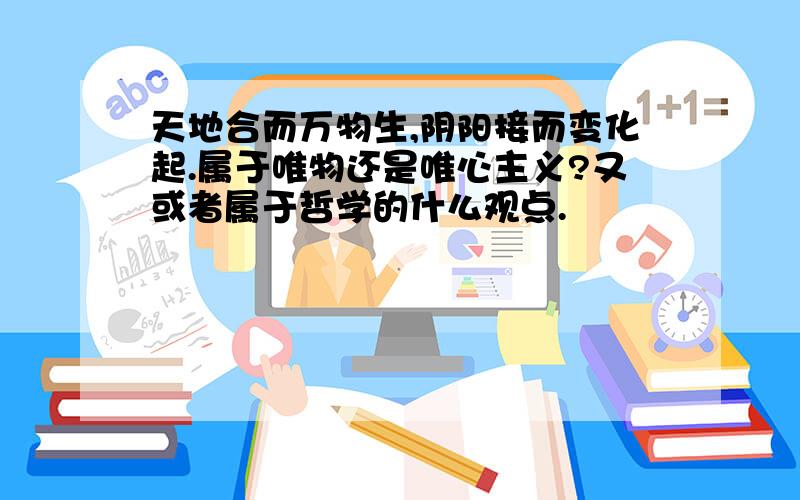 天地合而万物生,阴阳接而变化起.属于唯物还是唯心主义?又或者属于哲学的什么观点.