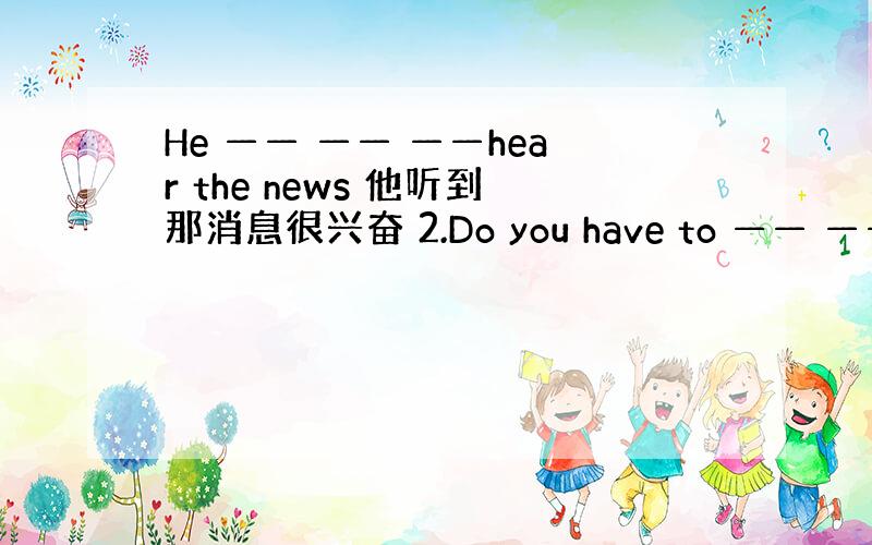 He —— —— ——hear the news 他听到那消息很兴奋 2.Do you have to —— —— ——