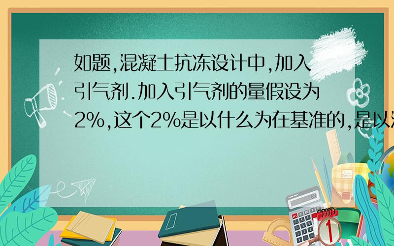 如题,混凝土抗冻设计中,加入引气剂.加入引气剂的量假设为2%,这个2%是以什么为在基准的,是以混凝的重量还是体积或者别的