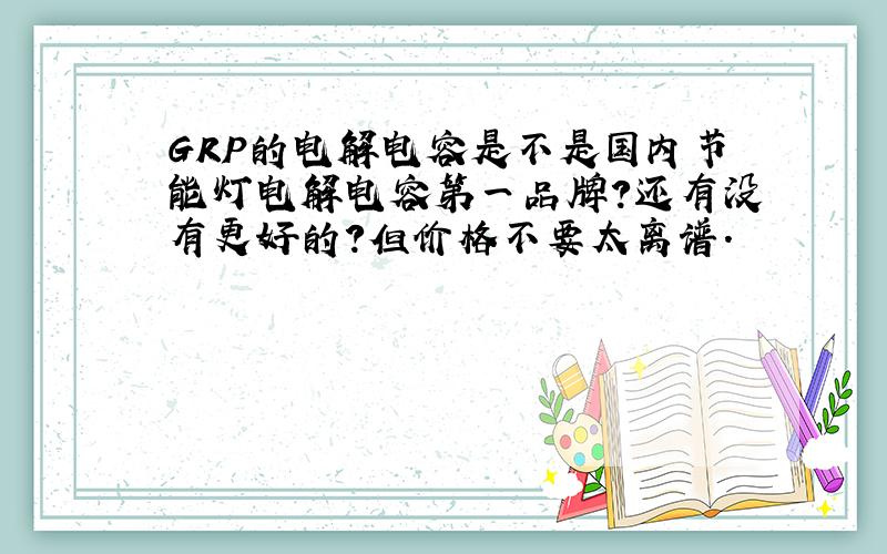 GRP的电解电容是不是国内节能灯电解电容第一品牌?还有没有更好的?但价格不要太离谱.