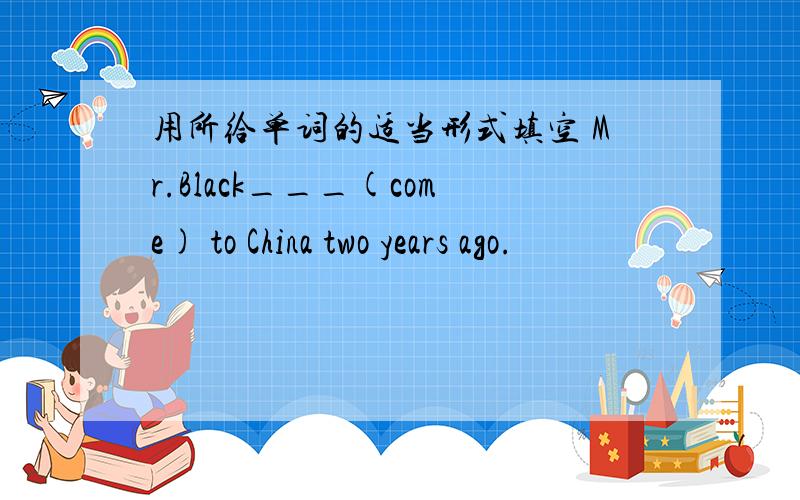 用所给单词的适当形式填空 Mr.Black___(come) to China two years ago.