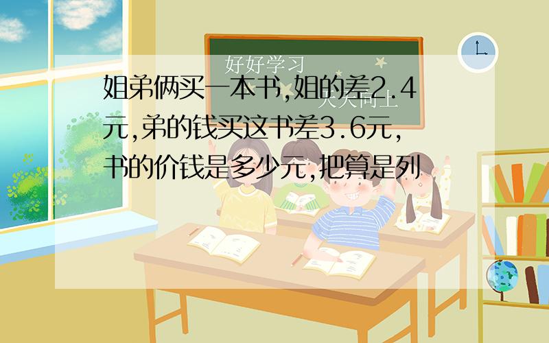 姐弟俩买一本书,姐的差2.4元,弟的钱买这书差3.6元,书的价钱是多少元,把算是列