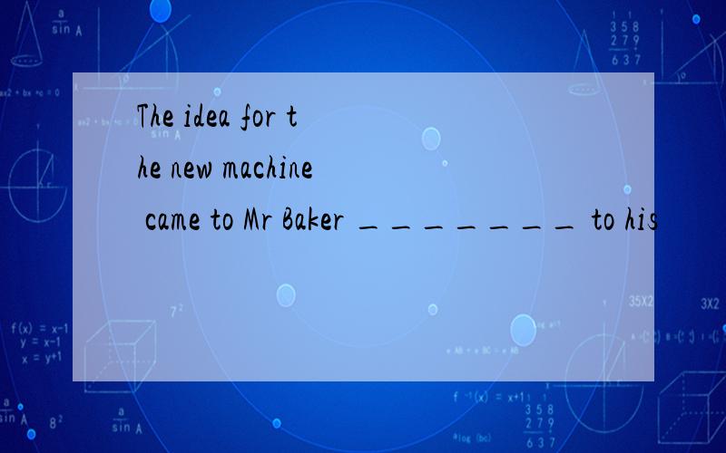 The idea for the new machine came to Mr Baker _______ to his