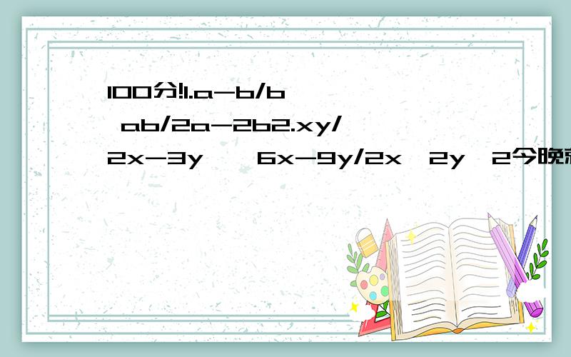 100分!1.a-b/b * ab/2a-2b2.xy/2x-3y * 6x-9y/2x^2y^2今晚就要!100分啊!