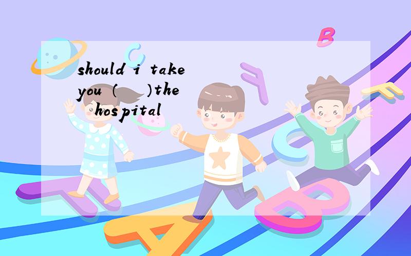 should i take you （　　　）the　　　　hospital