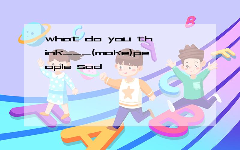 what do you think___(make)people sad