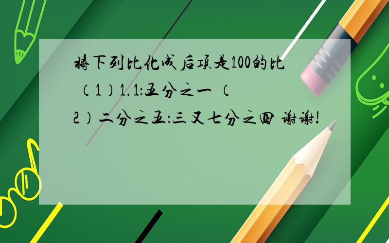 将下列比化成后项是100的比 （1）1.1：五分之一 （2）二分之五：三又七分之四 谢谢!