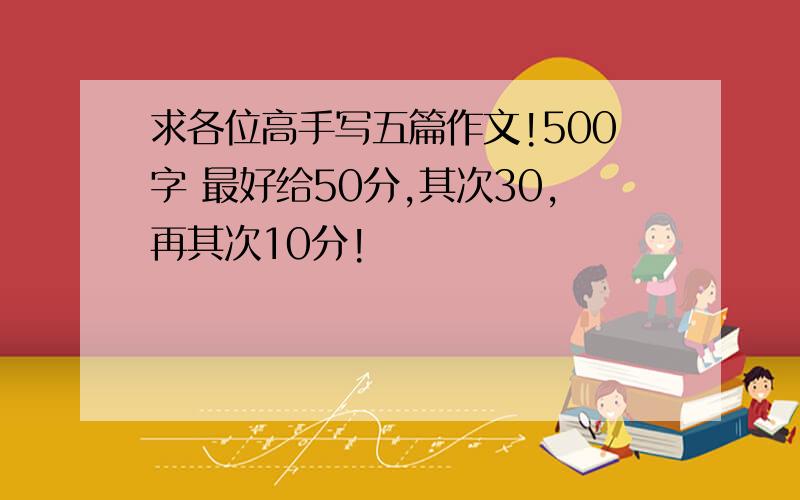 求各位高手写五篇作文!500字 最好给50分,其次30,再其次10分!