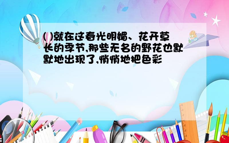 ( )就在这春光明媚、花开草长的季节,那些无名的野花也默默地出现了,悄悄地把色彩