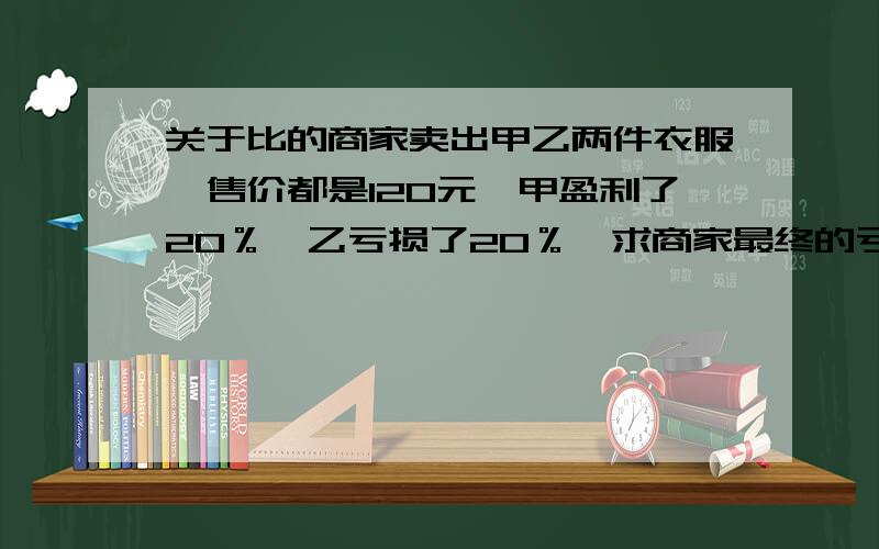 关于比的商家卖出甲乙两件衣服,售价都是120元,甲盈利了20％,乙亏损了20％,求商家最终的亏盈是多少?并求出盈亏率.（