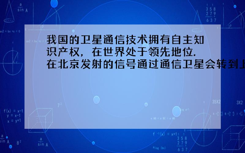 我国的卫星通信技术拥有自主知识产权，在世界处于领先地位.在北京发射的信号通过通信卫星会转到上海被接收.实现这种信号传递的