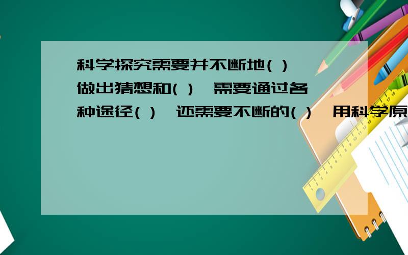 科学探究需要并不断地( ),做出猜想和( ),需要通过各种途径( ),还需要不断的( ),用科学原理（ ）.这些都是