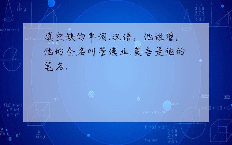 填空缺的单词.汉语：他姓管,他的全名叫管谟业.莫言是他的笔名.