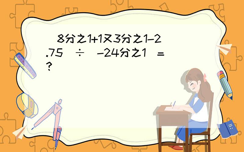 （8分之1+1又3分之1-2.75）÷（-24分之1）=?