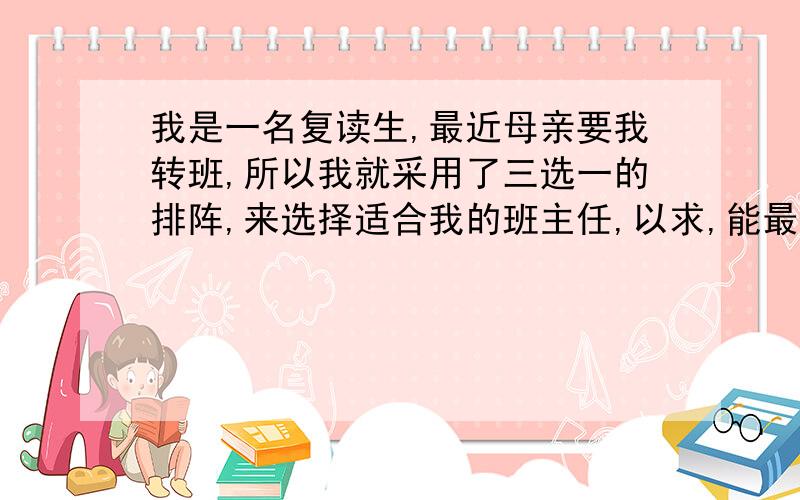 我是一名复读生,最近母亲要我转班,所以我就采用了三选一的排阵,来选择适合我的班主任,以求,能最好的提高自己.