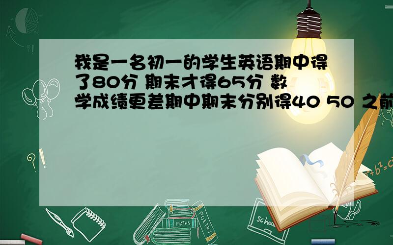 我是一名初一的学生英语期中得了80分 期末才得65分 数学成绩更差期中期末分别得40 50 之前都没好好学 谁能想个办法