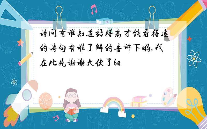 请问有谁知道站得高才能看得远的诗句有谁了解的告诉下哟,我在此先谢谢大伙了6e