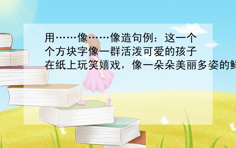 用……像……像造句例：这一个个方块字像一群活泼可爱的孩子在纸上玩笑嬉戏，像一朵朵美丽多姿的鲜花愉悦你的眼睛