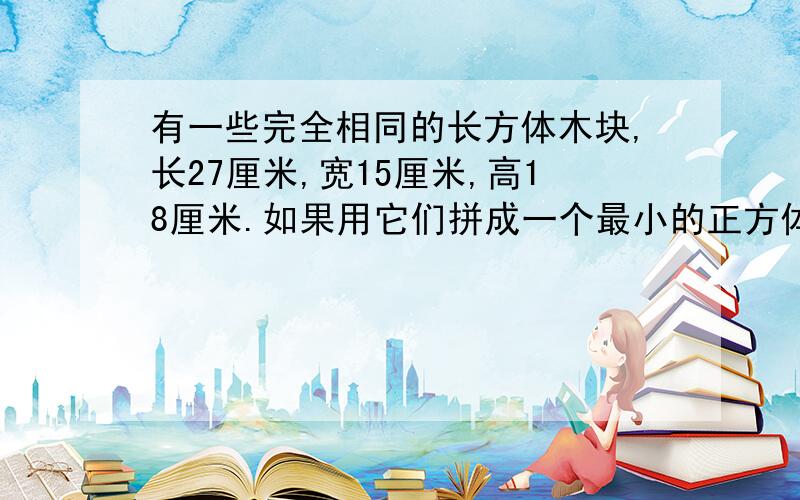 有一些完全相同的长方体木块,长27厘米,宽15厘米,高18厘米.如果用它们拼成一个最小的正方体,