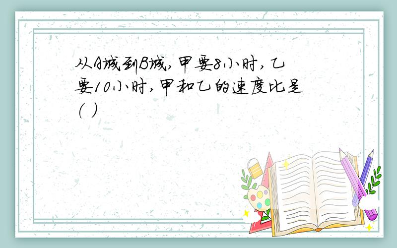 从A城到B城,甲要8小时,乙要10小时,甲和乙的速度比是( )