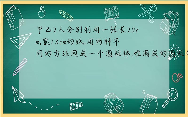 甲乙2人分别利用一张长20cm,宽15cm的纸,用两种不同的方法围成一个圆柱体,谁围成的圆柱的体积最大?