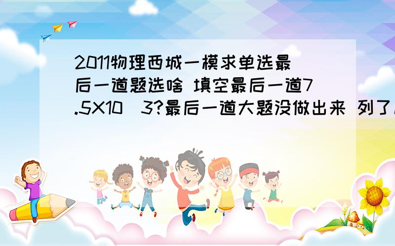 2011物理西城一模求单选最后一道题选啥 填空最后一道7.5X10^3?最后一道大题没做出来 列了几个方程 出了图 能拿