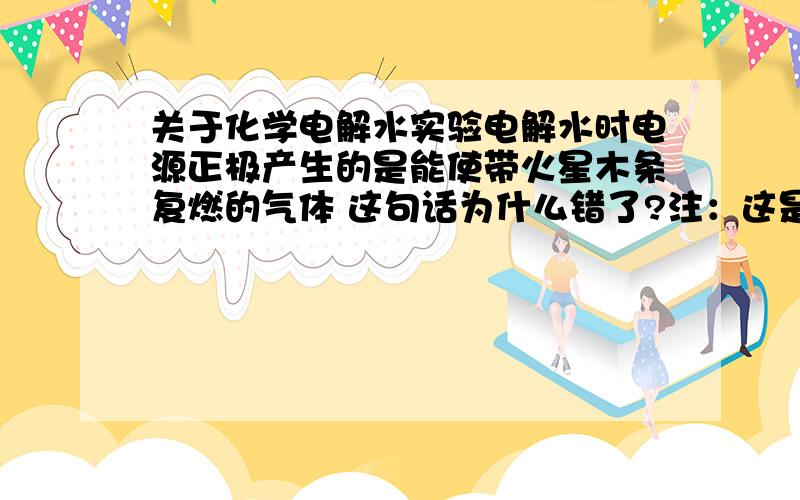 关于化学电解水实验电解水时电源正极产生的是能使带火星木条复燃的气体 这句话为什么错了?注：这是我们这里的一道中考题,是选