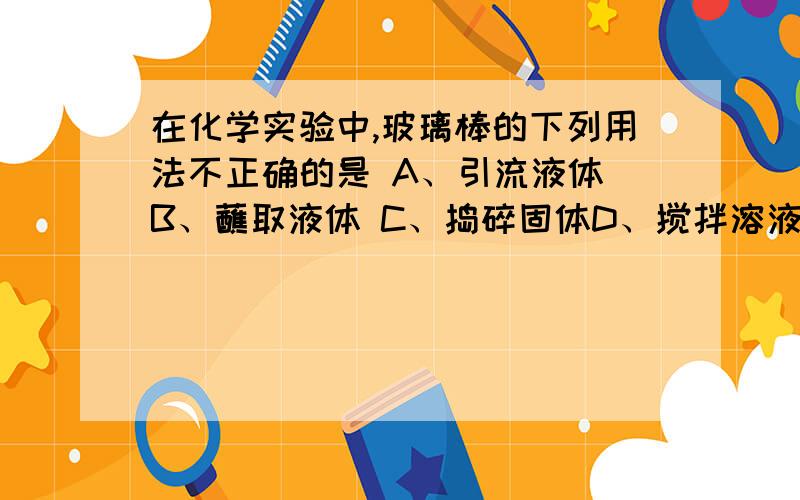 在化学实验中,玻璃棒的下列用法不正确的是 A、引流液体 B、蘸取液体 C、捣碎固体D、搅拌溶液