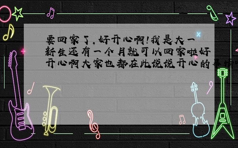 要回家了,好开心啊!我是大一新生还有一个月就可以回家啦好开心啊大家也都在此说说开心的事情吧互诉心事畅谈吧带着快乐回家啊呵